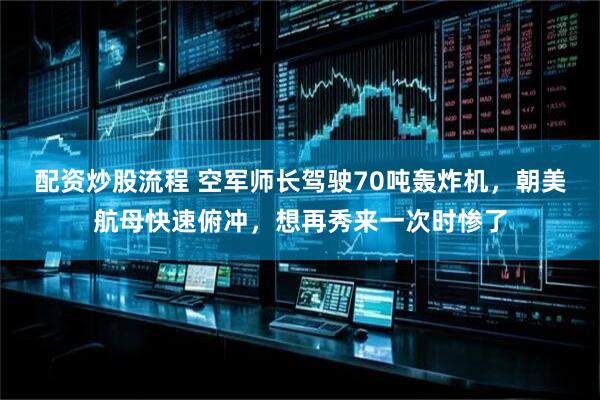 配资炒股流程 空军师长驾驶70吨轰炸机，朝美航母快速俯冲，想再秀来一次时惨了