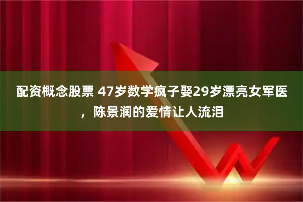 配资概念股票 47岁数学疯子娶29岁漂亮女军医，陈景润的爱情让人流泪