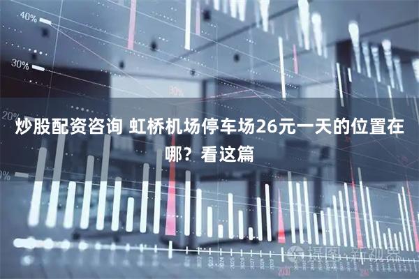 炒股配资咨询 虹桥机场停车场26元一天的位置在哪？看这篇