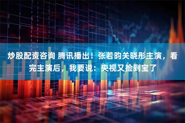 炒股配资咨询 腾讯播出！张若昀关晓彤主演，看完主演后，我要说：央视又捡到宝了