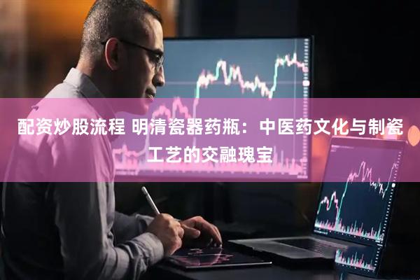 配资炒股流程 明清瓷器药瓶：中医药文化与制瓷工艺的交融瑰宝