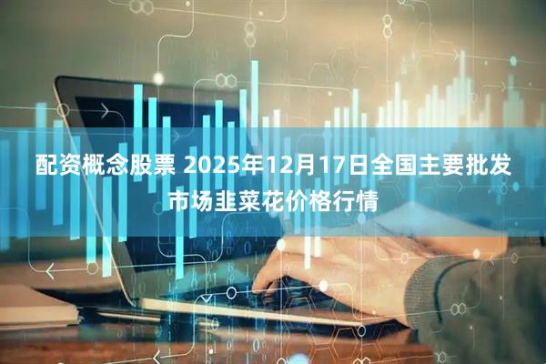 配资概念股票 2025年12月17日全国主要批发市场韭菜花价格行情