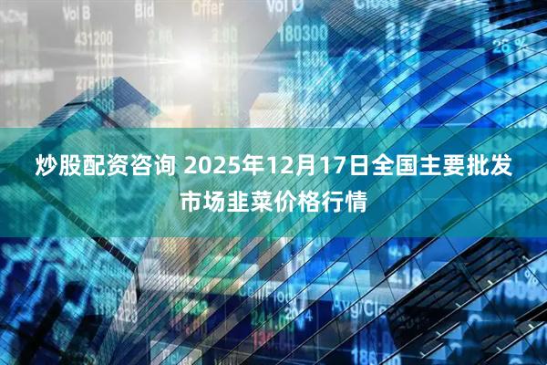 炒股配资咨询 2025年12月17日全国主要批发市场韭菜价格行情
