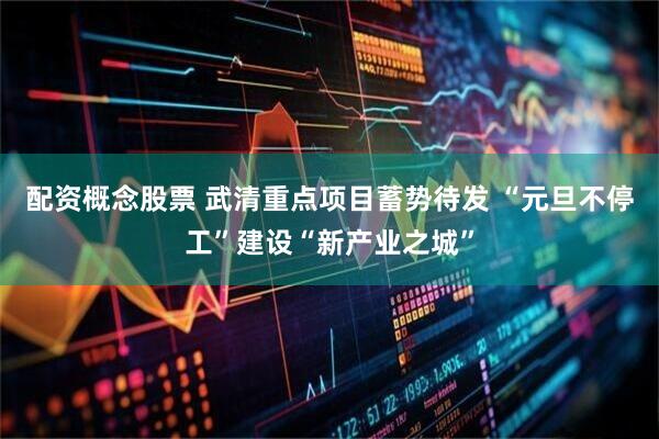 配资概念股票 武清重点项目蓄势待发 “元旦不停工”建设“新产业之城”