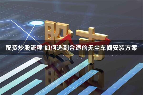 配资炒股流程 如何选到合适的无尘车间安装方案