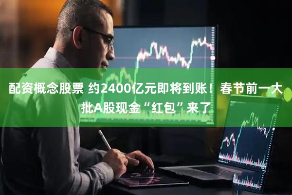 配资概念股票 约2400亿元即将到账！春节前一大批A股现金“红包”来了
