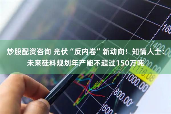 炒股配资咨询 光伏“反内卷”新动向！知情人士：未来硅料规划年产能不超过150万吨