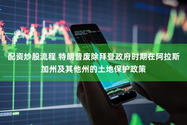 配资炒股流程 特朗普废除拜登政府时期在阿拉斯加州及其他州的土地保护政策