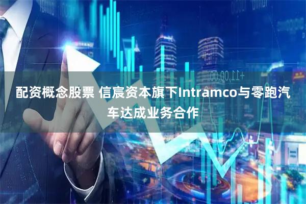 配资概念股票 信宸资本旗下Intramco与零跑汽车达成业务合作