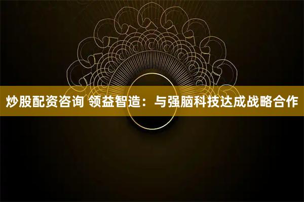 炒股配资咨询 领益智造：与强脑科技达成战略合作