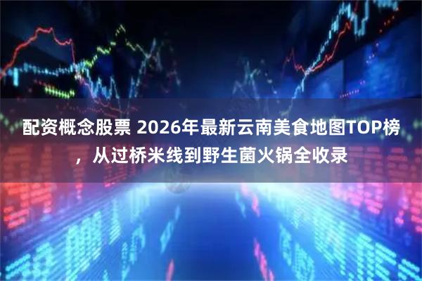 配资概念股票 2026年最新云南美食地图TOP榜，从过桥米线到野生菌火锅全收录