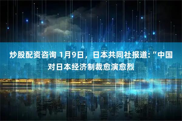 炒股配资咨询 1月9日，日本共同社报道:“中国对日本经济制裁愈演愈烈
