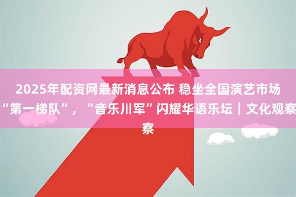 2025年配资网最新消息公布 稳坐全国演艺市场“第一梯队”，“音乐川军”闪耀华语乐坛｜文化观察