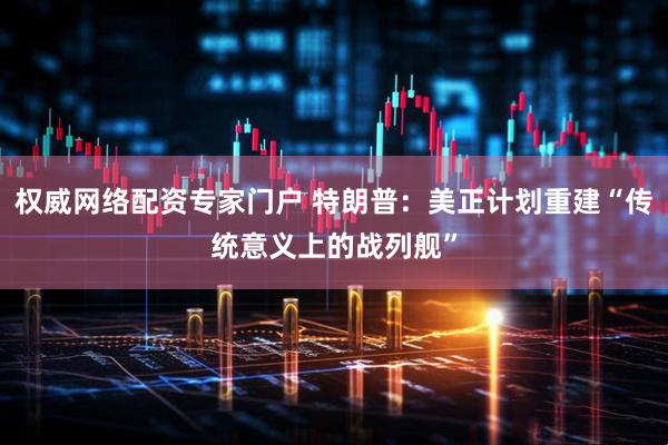 权威网络配资专家门户 特朗普：美正计划重建“传统意义上的战列舰”