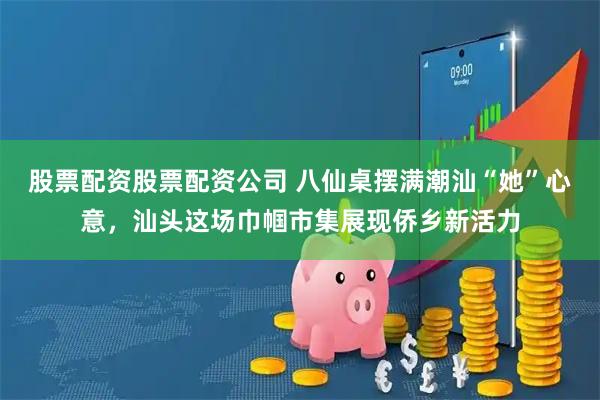 股票配资股票配资公司 八仙桌摆满潮汕“她”心意，汕头这场巾帼市集展现侨乡新活力