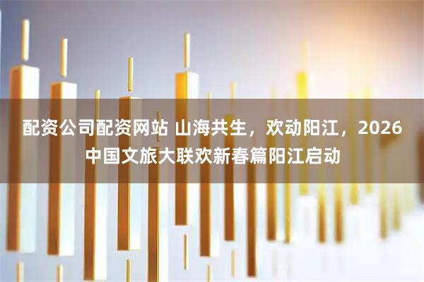 配资公司配资网站 山海共生，欢动阳江，2026中国文旅大联欢新春篇阳江启动