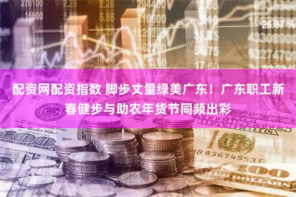 配资网配资指数 脚步丈量绿美广东！广东职工新春健步与助农年货节同频出彩
