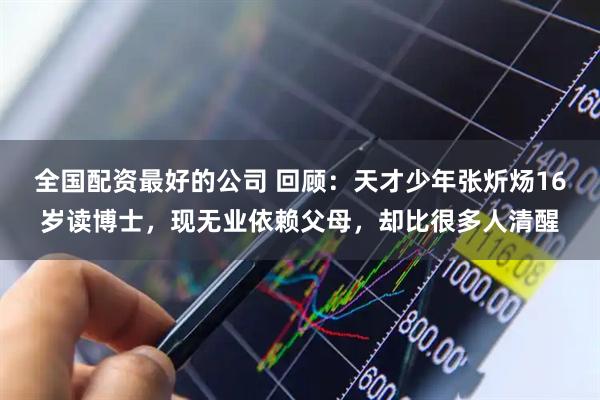 全国配资最好的公司 回顾：天才少年张炘炀16岁读博士，现无业依赖父母，却比很多人清醒