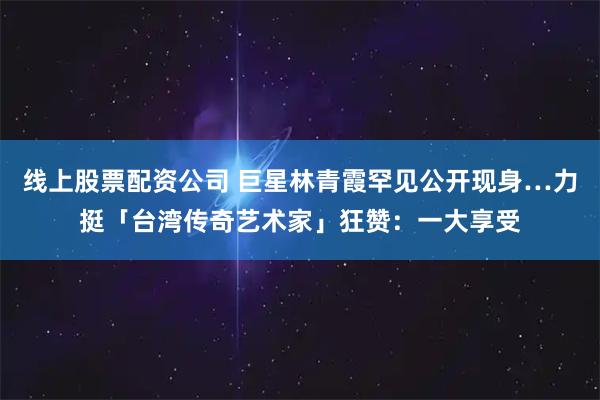线上股票配资公司 巨星林青霞罕见公开现身…力挺「台湾传奇艺术家」狂赞：一大享受
