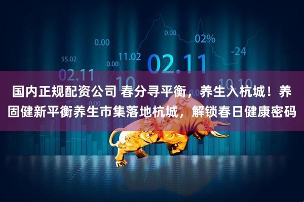 国内正规配资公司 春分寻平衡，养生入杭城！养固健新平衡养生市集落地杭城，解锁春日健康密码
