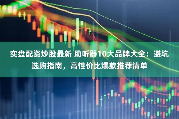 实盘配资炒股最新 助听器10大品牌大全：避坑选购指南，高性价比爆款推荐清单