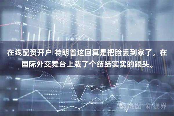 在线配资开户 特朗普这回算是把脸丢到家了，在国际外交舞台上栽了个结结实实的跟头。