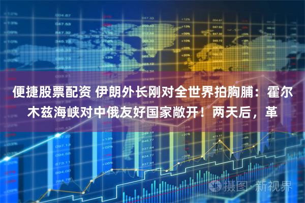 便捷股票配资 伊朗外长刚对全世界拍胸脯：霍尔木兹海峡对中俄友好国家敞开！两天后，革