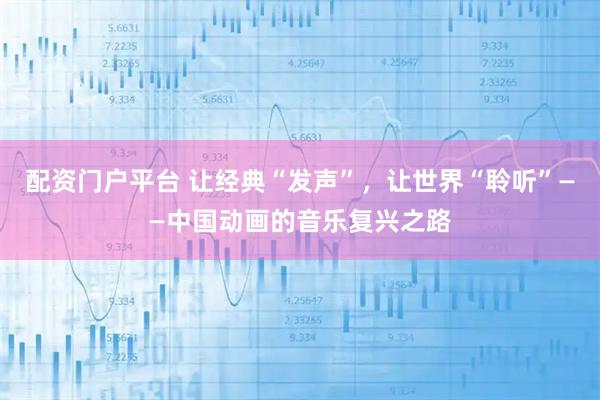 配资门户平台 让经典“发声”，让世界“聆听”——中国动画的音乐复兴之路