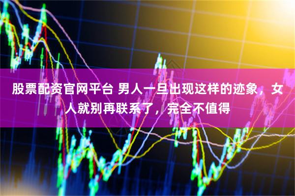 股票配资官网平台 男人一旦出现这样的迹象，女人就别再联系了，完全不值得