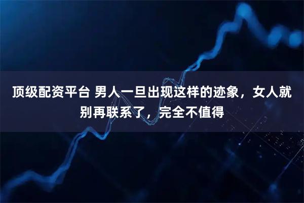 顶级配资平台 男人一旦出现这样的迹象，女人就别再联系了，完全不值得