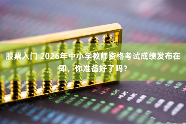 股票入门 2026年中小学教师资格考试成绩发布在即，你准备好了吗？