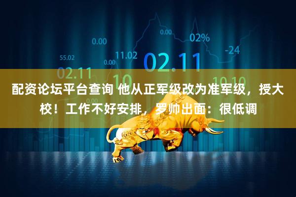 配资论坛平台查询 他从正军级改为准军级，授大校！工作不好安排，罗帅出面：很低调