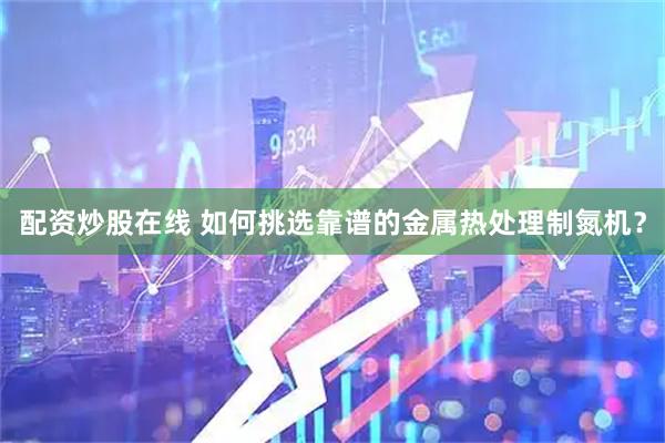 配资炒股在线 如何挑选靠谱的金属热处理制氮机？
