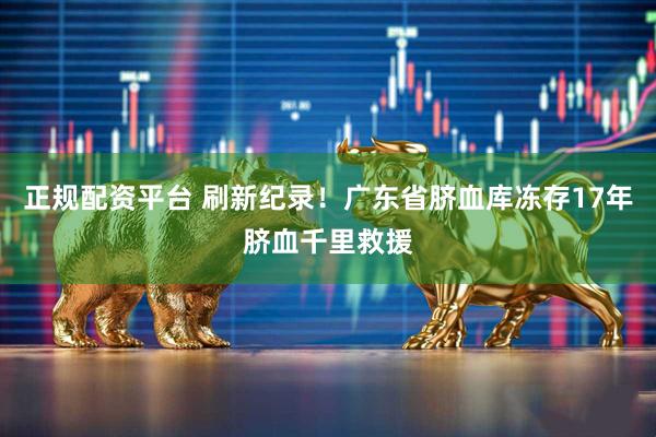 正规配资平台 刷新纪录！广东省脐血库冻存17年脐血千里救援