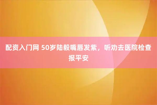 配资入门网 50岁陆毅嘴唇发紫，听劝去医院检查报平安