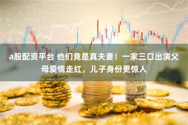 a股配资平台 他们竟是真夫妻！一家三口出演父母爱情走红，儿子身份更惊人
