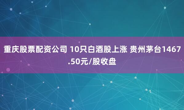 重庆股票配资公司 10只白酒股上涨 贵州茅台1467.50元/股收盘