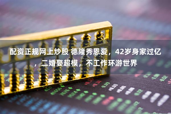 配资正规网上炒股 德隆秀恩爱，42岁身家过亿，二婚娶超模，不工作环游世界