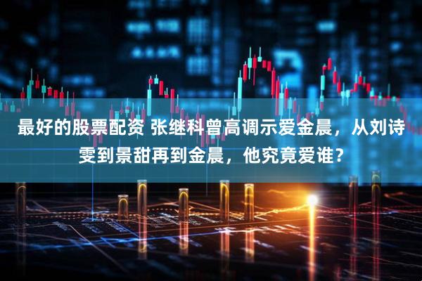 最好的股票配资 张继科曾高调示爱金晨，从刘诗雯到景甜再到金晨，他究竟爱谁？