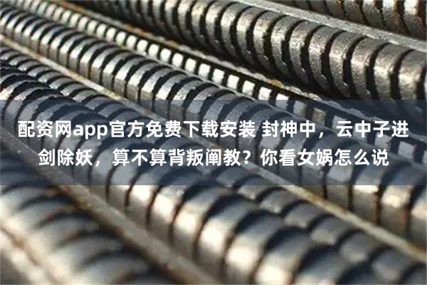 配资网app官方免费下载安装 封神中，云中子进剑除妖，算不算背叛阐教？你看女娲怎么说