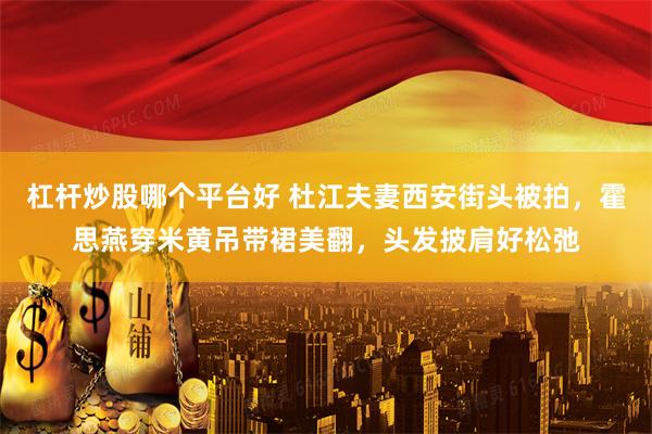 杠杆炒股哪个平台好 杜江夫妻西安街头被拍，霍思燕穿米黄吊带裙美翻，头发披肩好松弛