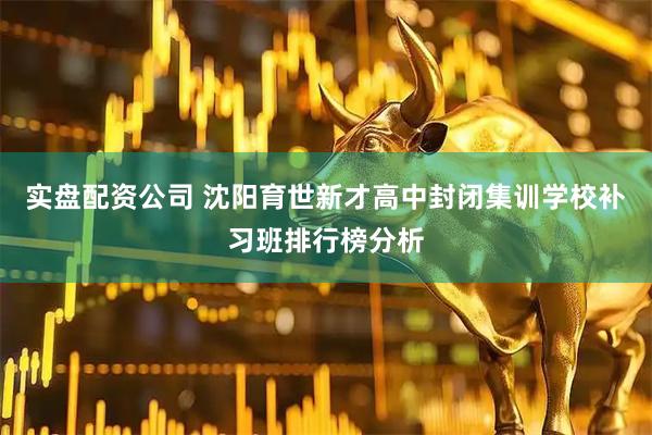 实盘配资公司 沈阳育世新才高中封闭集训学校补习班排行榜分析
