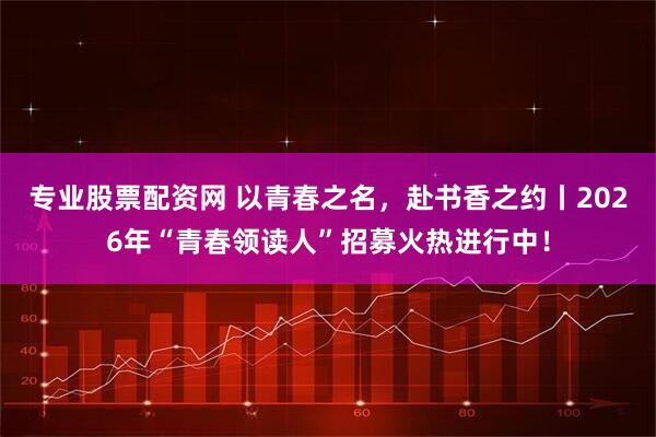 专业股票配资网 以青春之名，赴书香之约丨2026年“青春领读人”招募火热进行中！