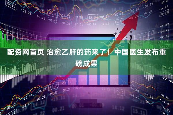 配资网首页 治愈乙肝的药来了！中国医生发布重磅成果