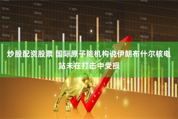 炒股配资股票 国际原子能机构说伊朗布什尔核电站未在打击中受损