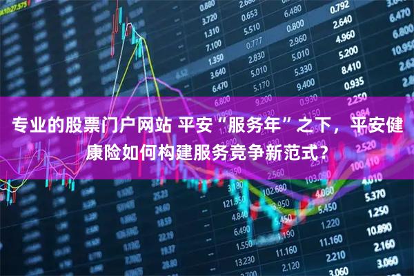 专业的股票门户网站 平安“服务年”之下，平安健康险如何构建服务竞争新范式？
