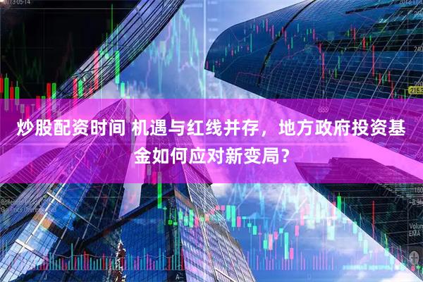 炒股配资时间 机遇与红线并存，地方政府投资基金如何应对新变局？
