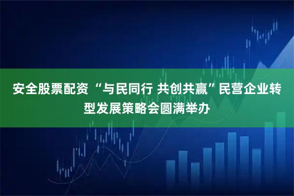 安全股票配资 “与民同行 共创共赢”民营企业转型发展策略会圆满举办