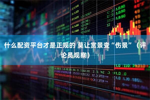 什么配资平台才是正规的 莫让赏景变“伤景”（评论员观察）