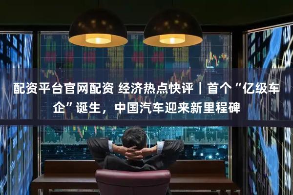 配资平台官网配资 经济热点快评｜首个“亿级车企”诞生，中国汽车迎来新里程碑